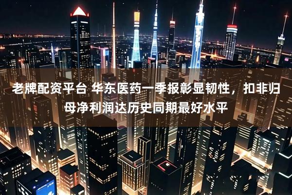 老牌配资平台 华东医药一季报彰显韧性，扣非归母净利润达历史同期最好水平