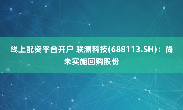 线上配资平台开户 联测科技(688113.SH)：尚未实施回购股份