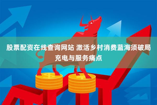 股票配资在线查询网站 激活乡村消费蓝海须破局充电与服务痛点