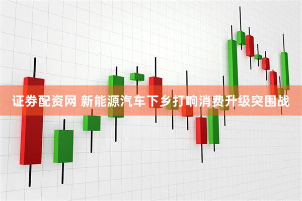 证劵配资网 新能源汽车下乡打响消费升级突围战