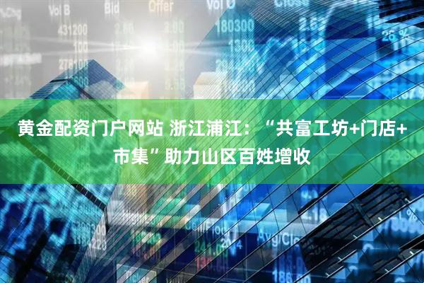 黄金配资门户网站 浙江浦江：“共富工坊+门店+市集”助力山区百姓增收
