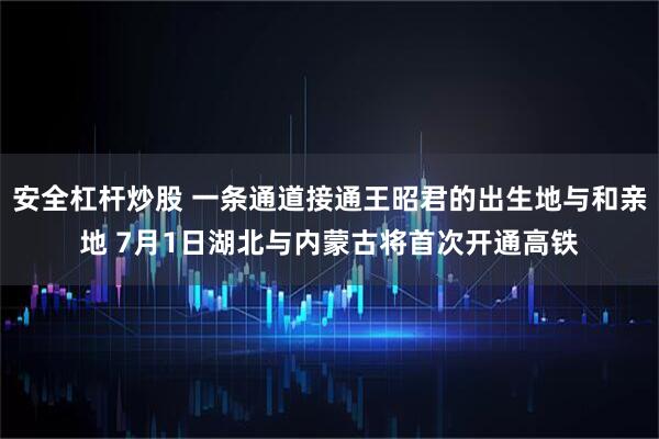 安全杠杆炒股 一条通道接通王昭君的出生地与和亲地 7月1日湖北与内蒙古将首次开通高铁