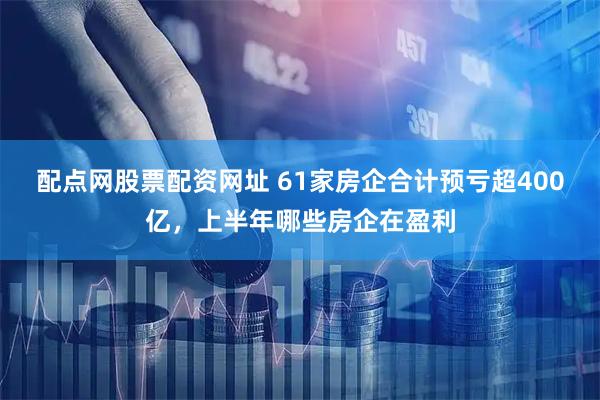 配点网股票配资网址 61家房企合计预亏超400亿，上半年哪些房企在盈利