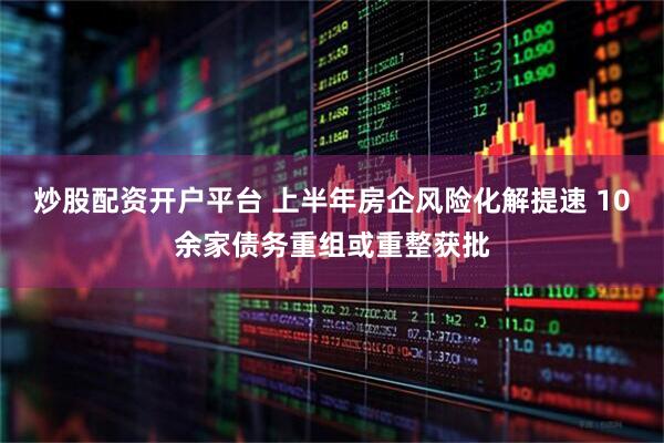 炒股配资开户平台 上半年房企风险化解提速 10余家债务重组或重整获批