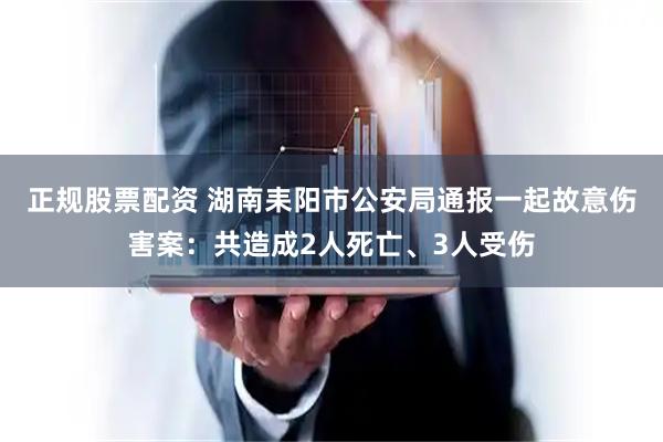 正规股票配资 湖南耒阳市公安局通报一起故意伤害案：共造成2人死亡、3人受伤