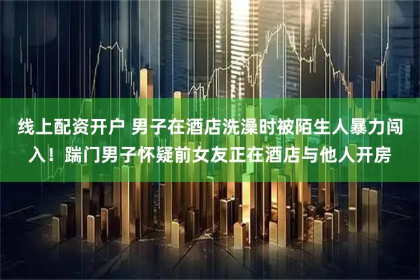 线上配资开户 男子在酒店洗澡时被陌生人暴力闯入！踹门男子怀疑前女友正在酒店与他人开房