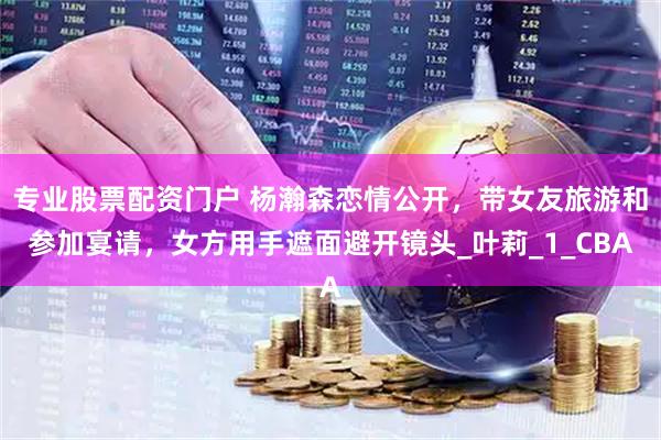 专业股票配资门户 杨瀚森恋情公开，带女友旅游和参加宴请，女方用手遮面避开镜头_叶莉_1_CBA