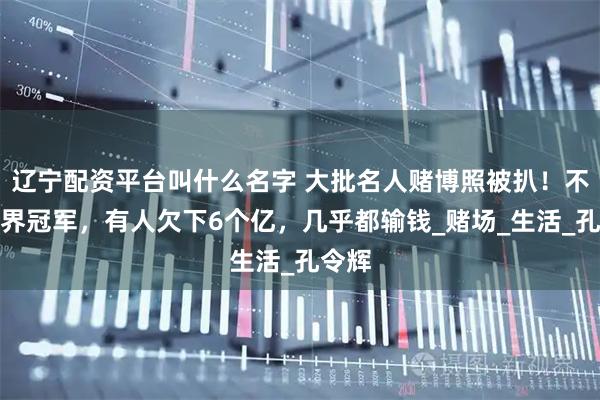 辽宁配资平台叫什么名字 大批名人赌博照被扒！不乏世界冠军，有人欠下6个亿，几乎都输钱_赌场_生活_孔令辉