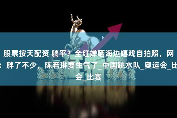股票按天配资 躺平？全红婵晒海边嬉戏自拍照，网友：胖了不少，陈若琳要生气了_中国跳水队_奥运会_比赛