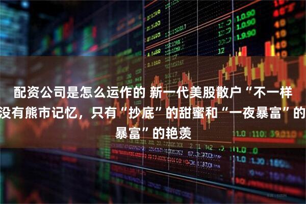 配资公司是怎么运作的 新一代美股散户“不一样”：没有熊市记忆，只有“抄底”的甜蜜和“一夜暴富”的艳羡