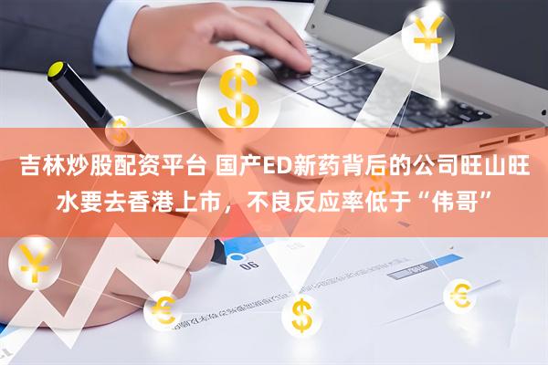 吉林炒股配资平台 国产ED新药背后的公司旺山旺水要去香港上市，不良反应率低于“伟哥”