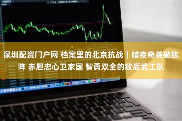 深圳配资门户网 档案里的北京抗战｜暗夜奇袭破敌阵 赤胆忠心卫家国 智勇双全的敌后武工队