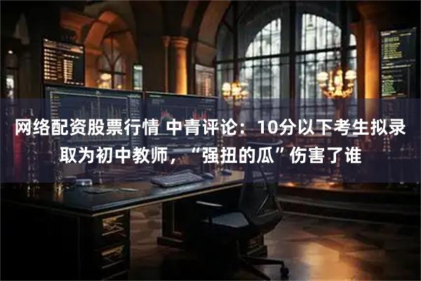 网络配资股票行情 中青评论：10分以下考生拟录取为初中教师，“强扭的瓜”伤害了谁