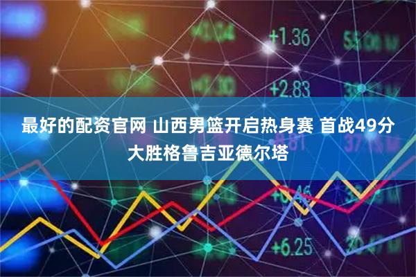 最好的配资官网 山西男篮开启热身赛 首战49分大胜格鲁吉亚德尔塔
