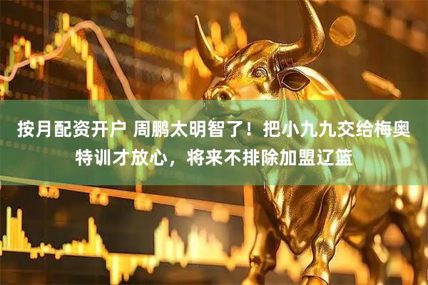 按月配资开户 周鹏太明智了！把小九九交给梅奥特训才放心，将来不排除加盟辽篮