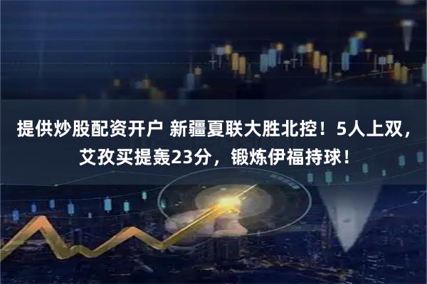 提供炒股配资开户 新疆夏联大胜北控！5人上双，艾孜买提轰23分，锻炼伊福持球！