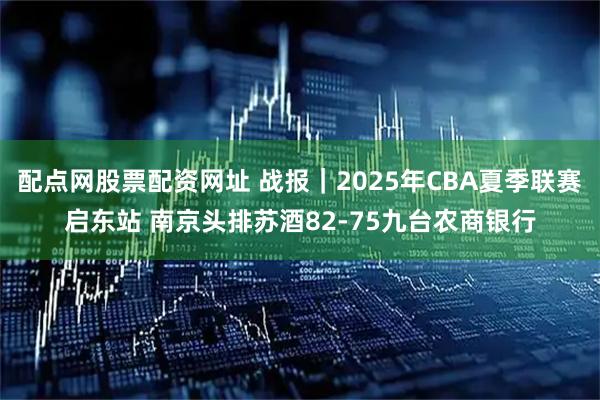 配点网股票配资网址 战报｜2025年CBA夏季联赛启东站 南京头排苏酒82-75九台农商银行