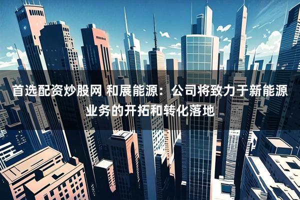 首选配资炒股网 和展能源：公司将致力于新能源业务的开拓和转化落地