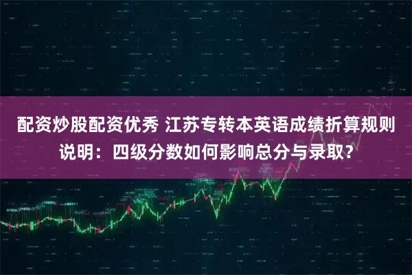 配资炒股配资优秀 江苏专转本英语成绩折算规则说明:四级分数如何影响总分与录取?
