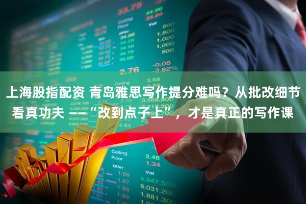 上海股指配资 青岛雅思写作提分难吗?从批改细节看真功夫 ——“改到点子上”,才是真正的写作课