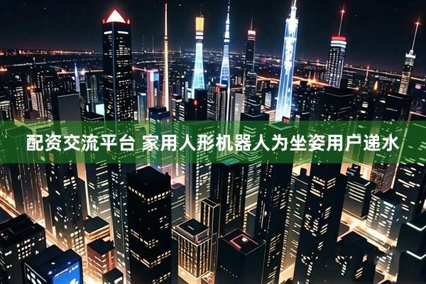 配资交流平台 家用人形机器人为坐姿用户递水