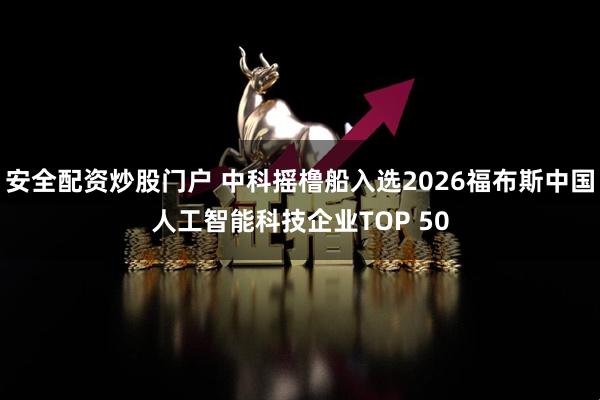 安全配资炒股门户 中科摇橹船入选2026福布斯中国人工智能科技企业TOP 50