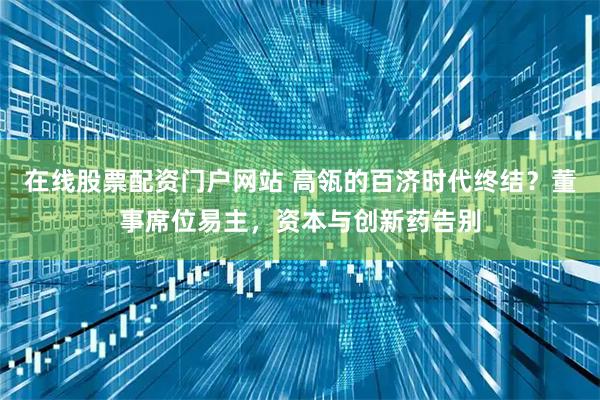 在线股票配资门户网站 高瓴的百济时代终结？董事席位易主，资本与创新药告别