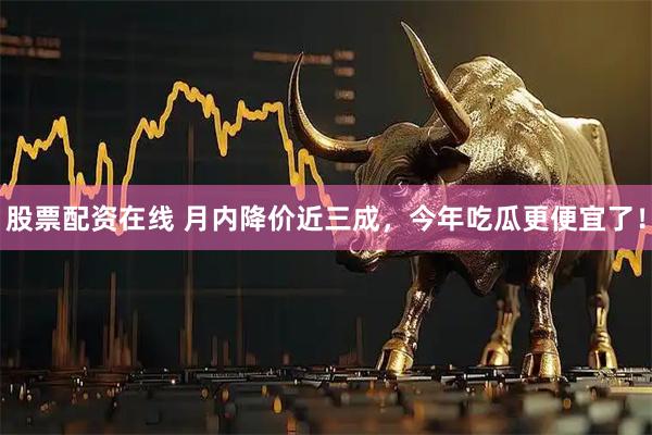 股票配资在线 月内降价近三成，今年吃瓜更便宜了！