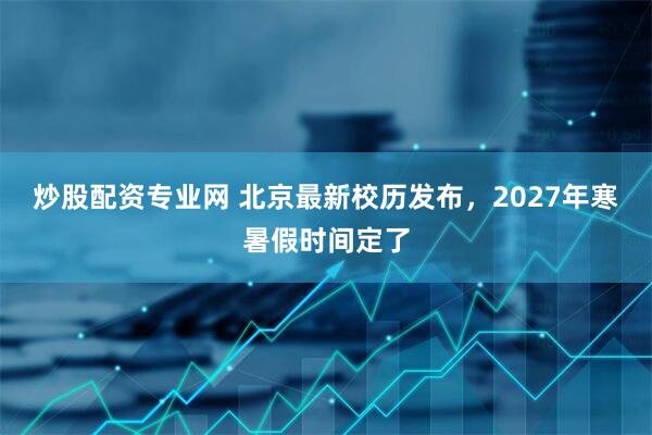 炒股配资专业网 北京最新校历发布，2027年寒暑假时间定了