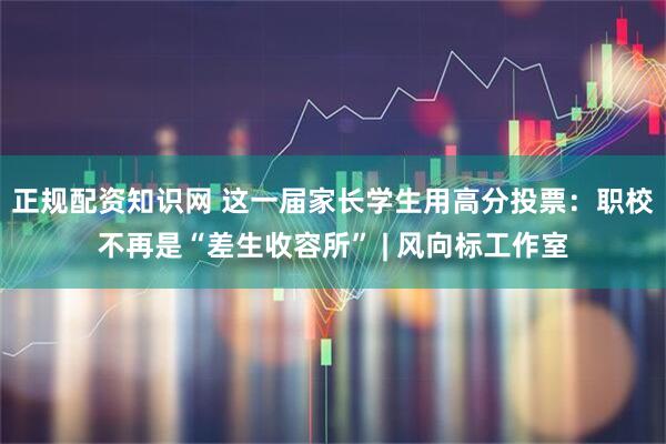 正规配资知识网 这一届家长学生用高分投票：职校不再是“差生收容所” | 风向标工作室